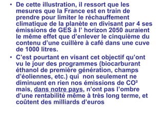 De cette illustration, il ressort que les mesures que la France est en train de prendre pour limiter le réchauffement climatique de la planète en divisant par 4 ses émissions de GES à l’ horizon 2050 auraient le même effet que d’enlever le cinquième du contenu d’une cuillère à café dans une cuve de 1000 litres. C’est pourtant en visant cet objectif qu’ont vu le jour des programmes (biocarburant éthanol de première génération, champs d’éoliennes, etc.) qui  non seulement ne diminuent en rien nos émissions de CO² mais,  dans notre pays , n’ont pas l’ombre d’une rentabilité même à très long terme, et coûtent des milliards d’euros  