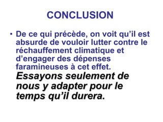 CONCLUSION   De ce qui précède, on voit qu’il est absurde de vouloir lutter contre le réchauffement climatique et d’engager des dépenses faramineuses à cet effet.  Essayons seulement de nous y adapter pour le temps qu’il durera. 