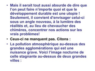 Mais il serait tout aussi absurde de dire que l’on peut faire n’importe quoi et que le développement durable est une utopie ! Seulement, il convient d’envisager   celui-ci sous un angle nouveau, à la lumière des réalités et, au lieu de chevaucher des chimères, concentrer nos actions sur les vrais problèmes! Ceux-ci ne manquent pas. Citons :  La pollution atmosphérique au-dessus des grandes agglomérations qui est une nuisance grave. Voici l’image nocturne de celle stagnante au-dessus de deux grandes villes :  