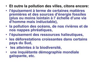Et outre la pollution des villes, citons encore: l’épuisement à terme de certaines matières premières et des sources d’énergie fossiles (plus ou moins lointain à l’ échelle d’une vie d’homme mais inéluctable), la pollution des océans, de nos rivières et de nos nappes phréatiques,  l’épuisement des ressources halieutiques,  les déforestations croissantes dans certains pays du Sud,  les atteintes à la biodiversité, une inquiétante démographie mondiale galopante, etc.   