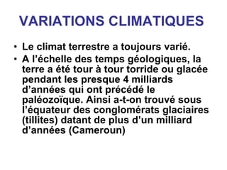 VARIATIONS CLIMATIQUES   Le climat terrestre a toujours varié. A l’échelle des temps géologiques, la terre a été tour à tour torride ou glacée pendant les presque 4 milliards d’années qui ont précédé le paléozoïque. Ainsi a-t-on trouvé sous l’équateur des conglomérats glaciaires (tillites) datant de plus d’un milliard d’années (Cameroun)   