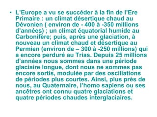 L’Europe a vu se succéder à la fin de l’Ere Primaire : un climat désertique chaud au Dévonien ( environ de - 400 à -350 millions d’années) ; un climat équatorial humide au Carbonifère; puis, après une glaciation, à nouveau un climat chaud et désertique au Permien (environ de – 300 à -250 millions) qui a encore perduré au Trias. Depuis 25 millions d’années nous sommes dans une période glaciaire longue, dont nous ne sommes pas encore sortis, modulée par des oscillations de périodes plus courtes. Ainsi, plus près de nous, au Quaternaire, l’homo sapiens ou ses ancêtres ont connu quatre glaciations et quatre périodes chaudes interglaciaires.  