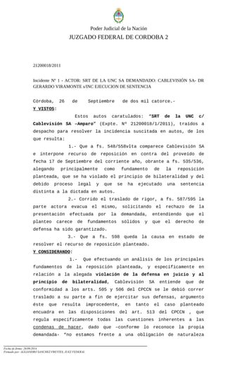 Poder Judicial de la Nación
JUZGADO FEDERAL DE CORDOBA 2
21200018/2011
Incidente Nº 1 - ACTOR: SRT DE LA UNC SA DEMANDADO: CABLEVISIÓN SA- DR
GERARDO VIRAMONTE s/INC EJECUCION DE SENTENCIA
Córdoba, 26 de Septiembre de dos mil catorce.-
Y VISTOS:
Estos autos caratulados: “SRT de la UNC c/
Cablevisión SA –Amparo” (Expte. Nº 21200018/1/2011), traídos a
despacho para resolver la incidencia suscitada en autos, de los
que resulta:
1.- Que a fs. 548/558vlta comparece Cablevisión SA
e interpone recurso de reposición en contra del proveído de
fecha 17 de Septiembre del corriente año, obrante a fs. 535/536,
alegando principalmente como fundamento de la reposición
planteada, que se ha violado el principio de bilateralidad y del
debido proceso legal y que se ha ejecutado una sentencia
distinta a la dictada en autos.
2.- Corrido el traslado de rigor, a fs. 587/595 la
parte actora evacua el mismo, solicitando el rechazo de la
presentación efectuada por la demandada, entendiendo que el
planteo carece de fundamentos sólidos y que el derecho de
defensa ha sido garantizado.
3.- Que a fs. 598 queda la causa en estado de
resolver el recurso de reposición planteado.
Y CONSIDERANDO:
1.- Que efectuando un análisis de los principales
fundamentos de la reposición planteada, y específicamente en
relación a la alegada violación de la defensa en juicio y al
principio de bilateralidad, Cablevisión SA entiende que de
conformidad a los arts. 505 y 506 del CPCCN se le debió correr
traslado a su parte a fin de ejercitar sus defensas, argumento
éste que resulta improcedente, en tanto el caso planteado
encuadra en las disposiciones del art. 513 del CPCCN , que
regula específicamente todas las cuestiones inherentes a las
condenas de hacer, dado que –conforme lo reconoce la propia
demandada- “no estamos frente a una obligación de naturaleza
Fecha de firma: 26/09/2014
Firmado por: ALEJANDRO SANCHEZ FREYTES, JUEZ FEDERAL
 
