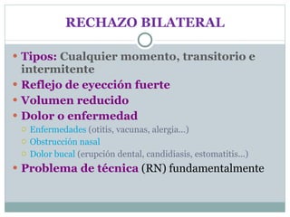RECHAZO BILATERAL Tipos:  Cualquier momento, transitorio e intermitente Reflejo de eyección fuerte Volumen reducido Dolor o enfermedad Enfermedades  (otitis, vacunas, alergia...) Obstrucción   nasal Dolor bucal  (erupción dental, candidiasis, estomatitis...) Problema de técnica  (RN) fundamentalmente 