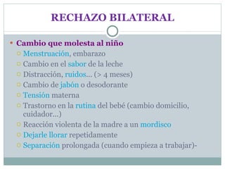 RECHAZO BILATERAL Cambio que molesta al niño Menstruación , embarazo Cambio en el  sabor  de la leche Distracción,  ruidos ... (> 4 meses) Cambio de  jabón  o desodorante Tensión  materna Trastorno en la  rutina  del bebé (cambio domicilio, cuidador...) Reacción violenta de la madre a un  mordisco Dejarle llorar  repetidamente Separación  prolongada (cuando empieza a trabajar)- 