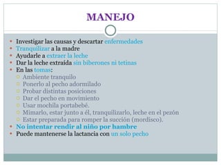 MANEJO Investigar las causas y descartar  enfermedades Tranquilizar  a la madre Ayudarle a  extraer la leche Dar la leche extraída  sin biberones ni tetinas En las  tomas : Ambiente tranquilo Ponerlo al pecho adormilado Probar distintas posiciones Dar el pecho en movimiento Usar mochila portabebé. Mimarlo, estar junto a él, tranquilizarlo, leche en el pezón Estar preparada para romper la succión (mordisco). No   intentar   rendir al niño por hambre Puede mantenerse la lactancia con  un solo  pecho 