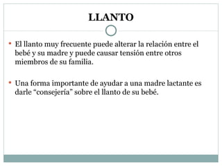 LLANTO El llanto muy frecuente puede alterar la relación entre el bebé y su madre y puede causar tensión entre otros miembros de su familia. Una forma importante de ayudar a una madre lactante es darle “consejería” sobre el llanto de su bebé. 
