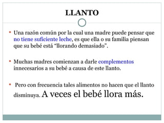 LLANTO Una razón común por la cual una madre puede pensar que  no tiene suficiente leche , es que ella o su familia piensan que su bebé está “llorando demasiado”. Muchas madres comienzan a darle  complementos  innecesarios a su bebé a causa de este llanto. Pero con frecuencia tales alimentos no hacen que el llanto disminuya.  A veces el bebé llora más. 