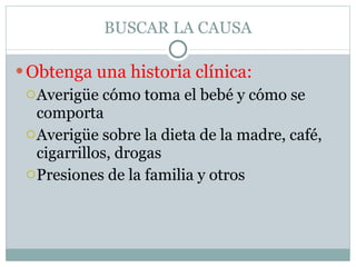 BUSCAR LA CAUSA Obtenga una historia clínica: Averigüe cómo toma el bebé y cómo se comporta Averigüe sobre la dieta de la madre, café, cigarrillos, drogas Presiones de la familia y otros 