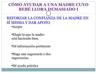 CÓMO AYUDAR A UNA MADRE CUYO BEBÉ LLORA DEMASIADO I REFORZAR LA CONFIANZA DE LA MADRE EN SÍ MISMA Y DAR APOYO Acepte Elogie lo que la madre  está haciendo bien. Dé información pertinente Haga una sugerencia o dos  sugerencias. Dé ayuda práctica 