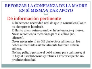 REFORZAR LA CONFIANZA DE LA MADRE EN SÍ MISMA Y DAR APOYO Dé información pertinente El bebé tiene necesidad real de que lo consuelen (llanto no siempre es hambre). El llanto disminuirá cuando el bebé tenga 3–4 meses. No se recomienda medicinas para el cólico (no eficaces). No es necesario ni es útil darle otros alimentos, los bebés alimentados artificialmente también sufren cólicos. No hay peligro porque el bebé mame para calmarse; sí lo hay al usar biberones y tetinas.  Ofrecer el pecho no produce obesidad 