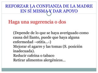 REFORZAR LA CONFIANZA DE LA MADRE EN SÍ MISMA Y DAR APOYO Haga una sugerencia o dos (Depende de lo que se haya averiguado como causa del llanto, puede que haya alguna enfermedad –otitis…-) Mejorar el agarre y las tomas  (S. posición inadecuada) . Reducir cafeína o tabaco Retirar alimentos alergénicos… 