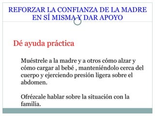 REFORZAR LA CONFIANZA DE LA MADRE EN SÍ MISMA Y DAR APOYO Dé ayuda práctica Muéstrele a la madre y a otros cómo alzar y cómo cargar al bebé , manteniéndolo cerca del cuerpo y ejerciendo presión ligera sobre el abdomen. Ofrézcale hablar sobre la situación con la familia. 