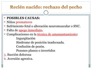 POSIBLES CAUSAS: Niños  prematuros Sufrimiento fetal o alteración neuromuscular o SNC. Falta de  apego inmediato . Complicaciones en la  técnica de amamantamiento : Ingurgitación Síndrome de posición inadecuada. Confusión de pezón. Pezones planos o invertidos 5.  Succión dolorosa 6.  Aversión agresiva. 