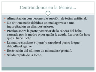 Centrándonos en la técnica… Alimentación con pezonera o succión  de tetina artificial. No obtiene nada debido a un mal agarre o a una ingurgitación en días posteriores. Presión sobre la parte posterior de la cabeza del bebé, causada por la madre o por quién le ayuda. La presión hace que el bebé luche. La madre sostiene  (tijeras)o sacude el pecho lo que dificulta el agarre. Restricción del número de mamadas (grietas). Salida rápida de la leche. 
