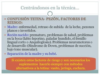 Centrándonos en la técnica… Si existen estos factores de riesgo y son necesarios los suplementos  hacerlo siempre con métodos alternativos a la tetina: vasito, jeringa, cuchara. 