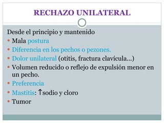RECHAZO UNILATERAL Desde el principio y mantenido Mala  postura Diferencia en los pechos o pezones. Dolor unilateral  (otitis, fractura clavícula...) Volumen reducido o reflejo de expulsión menor en un pecho. Preferencia Mastitis :   sodio y cloro Tumor 