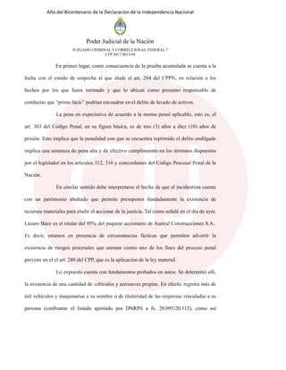 Año del Bicentenario de la Declaración de la Independencia Nacional
Poder Judicial de la Nación
JUZGADO CRIMINAL Y CORRECCIONAL FEDERAL 7
CFP 3017/2013/94
En primer lugar, como consecuencia de la prueba acumulada se cuenta a la
fecha con el estado de sospecha al que alude el art. 294 del CPPN, en relación a los
hechos por los que fuera intimado y que lo ubican como presunto responsable de
conductas que “prima facie” podrían encuadrar en el delito de lavado de activos.
La pena en expectativa de acuerdo a la norma penal aplicable, esto es, el
art. 303 del Código Penal, en su figura básica, es de tres (3) años a diez (10) años de
prisión. Esto implica que la penalidad con que se encuentra reprimido el delito endilgado
implica una amenaza de pena alta y de efectivo cumplimiento en los términos dispuestos
por el legislador en los artículos 312, 316 y concordantes del Código Procesal Penal de la
Nación.
En similar sentido debe interpretarse el hecho de que el incidentista cuente
con un patrimonio abultado que permite presuponer fundadamente la existencia de
recursos materiales para eludir el accionar de la justicia. Tal como señalé en el día de ayer,
Lázaro Báez es el titular del 95% del paquete accionario de Austral Construcciones S.A..
Es decir, estamos en presencia de circunstancias fácticas que permiten advertir la
existencia de riesgos procesales que atentan contra uno de los fines del proceso penal
previsto en el el art. 280 del CPP, que es la aplicación de la ley material.
Lo expuesto cuenta con fundamentos probados en autos. Se determinó allí,
la existencia de una cantidad de vehículos y aeronaves propias. En efecto, registra más de
mil vehículos y maquinarias a su nombre o de titularidad de las empresas vinculadas a su
persona (confrontar el listado aportado por DNRPA a fs. 20.095/20.112), como así
 