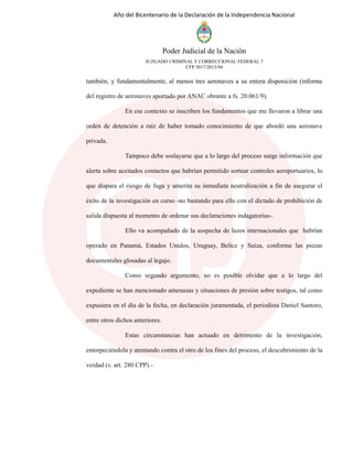 Año del Bicentenario de la Declaración de la Independencia Nacional
Poder Judicial de la Nación
JUZGADO CRIMINAL Y CORRECCIONAL FEDERAL 7
CFP 3017/2013/94
también, y fundamentalmente, al menos tres aeronaves a su entera disposición (informe
del registro de aeronaves aportado por ANAC obrante a fs. 20.061/9).
En ese contexto se inscriben los fundamentos que me llevaron a librar una
orden de detención a raíz de haber tomado conocimiento de que abordó una aeronave
privada.
Tampoco debe soslayarse que a lo largo del proceso surge información que
alerta sobre aceitados contactos que habrían permitido sortear controles aeroportuarios, lo
que dispara el riesgo de fuga y amerita su inmediata neutralización a fin de asegurar el
éxito de la investigación en curso -no bastando para ello con el dictado de prohibición de
salida dispuesta al momento de ordenar sus declaraciones indagatorias-.
Ello va acompañado de la sospecha de lazos internacionales que habrían
operado en Panamá, Estados Unidos, Uruguay, Belice y Suiza, conforme las piezas
documentales glosadas al legajo.
Como segundo argumento, no es posible olvidar que a lo largo del
expediente se han mencionado amenazas y situaciones de presión sobre testigos, tal como
expusiera en el día de la fecha, en declaración juramentada, el periodista Daniel Santoro,
entre otros dichos anteriores.
Estas circunstancias han actuado en detrimento de la investigación,
entorpeciéndola y atentando contra el otro de los fines del proceso, el descubrimiento de la
verdad (v. art. 280 CPP).-
 