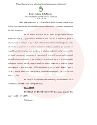 Año del Bicentenario de la Declaración de la Independencia Nacional
Poder Judicial de la Nación
JUZGADO CRIMINAL Y CORRECCIONAL FEDERAL 7
CFP 3017/2013/94
Bajo tales parámetros, se evidencia la ineficacia de otros medios menos
lesivos; ergo, la detención del nombrado se torna indispensable y razonable para asegurar
los fines del proceso.
En ese sentido, la Sala II de la Cámara de apelaciones del fuero
tiene dicho que “(…) [e]s reiterada doctrina de esta Sala que el derecho de gozar de
libertad hasta el momento en que se dicte sentencia no constituye una salvaguarda contra
el arresto, la detención o la prisión preventiva, medidas cautelares que cuentan con
respaldo constitucional en tanto tiendan a la efectiva realización del proceso penal a
través de presunciones basadas en la expectativa de pena aplicable al hecho imputado
evitando su entorpecimiento, ya que establecen circunstancias que se erigen como pautas
valorativas positivas que, de concurrir, conllevan a hacer excepción al principio general
que consagra el derecho a estar en libertad durante el proceso (conf. Sala II, Causa n°
20.961, “Beraja, Rubén Ezra s/apelación de excarcelación denegada”, rta. el 02/06/2005,
reg. n° 23.744)”.
En virtud de las consideraciones expuestas y de conformidad con lo
dictaminado por el Sr. Fiscal, corresponde y así;
RESUELVO:
DENEGAR LA EXCARCELACIÓN de Lázaro Antonio Báez
(art. 316, 317 y 319 CPPN).
Notifíquese.-
 