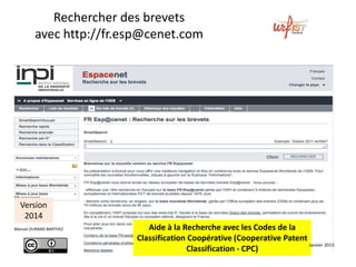Rechercher	des	brevets	avec	
	h-p://worldwide.esp@cenet.com	
	
Aide	à	la	Recherche	avec	les	Codes	de	la	
Classiﬁca2on	Coopéra2ve	
(Coopera2ve	Patent	Classiﬁca2on	-	CPC)	
	
Version	
2016	
	
Manuel	DURAND-BARTHEZ	
 