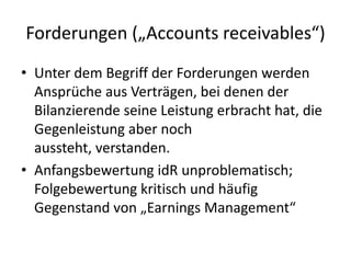 Forderungen („Accounts receivables“)Unter dem Begriff der Forderungen werden Ansprüche aus Verträgen, bei denen der Bilanzierende seine Leistung erbracht hat, die Gegenleistung aber noch aussteht, verstanden. Anfangsbewertung idR unproblematisch; Folgebewertung kritisch und häufig Gegenstand von „Earnings Management“ 