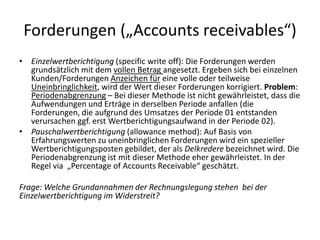 Forderungen („Accounts receivables“)Einzelwertberichtigung (specificwrite off): Die Forderungen werden grundsätzlich mit dem vollen Betrag angesetzt. Ergeben sich bei einzelnen Kunden/Forderungen Anzeichen für eine volle oder teilweise Uneinbringlichkeit, wird der Wert dieser Forderungen korrigiert. Problem: Periodenabgrenzung – Bei dieser Methode ist nicht gewährleistet, dass die Aufwendungen und Erträge in derselben Periode anfallen (die Forderungen, die aufgrund des Umsatzes der Periode 01 entstanden verursachen ggf. erst Wertberichtigungsaufwand in der Periode 02). Pauschalwertberichtigung (allowancemethod): Auf Basis von Erfahrungswerten zu uneinbringlichen Forderungen wird ein spezieller Wertberichtigungsposten gebildet, der als Delkredere bezeichnet wird. Die Periodenabgrenzung ist mit dieser Methode eher gewährleistet. In der Regel via  „Percentageof Accounts Receivable“ geschätzt. Frage: Welche Grundannahmen der Rechnungslegung stehen  bei der Einzelwertberichtigung im Widerstreit?