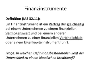 FinanzinstrumenteDefinition (IAS 32.11):Ein Finanzinstrument ist ein Vertrag der gleichzeitig bei einem Unternehmen zu einem finanziellen Vermögenswert und bei einem anderen Unternehmen zu einer finanziellen Verbindlichkeit oder einem Eigenkapitalinstrument führt.Frage: In welchen Definitionsbestandteilen liegt der Unterschied zu einem klassischen Kreditkauf?