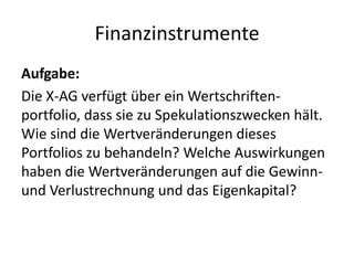 FinanzinstrumenteAufgabe: Die X-AG verfügt über ein Wertschriften-portfolio, dass sie zu Spekulationszwecken hält. Wie sind die Wertveränderungen dieses Portfolios zu behandeln? Welche Auswirkungen haben die Wertveränderungen auf die Gewinn- und Verlustrechnung und das Eigenkapital?