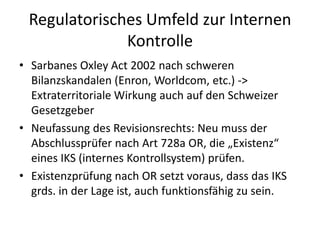 Regulatorisches Umfeld zur Internen KontrolleSarbanesOxleyAct 2002 nach schweren Bilanzskandalen (Enron, Worldcom, etc.) -> Extraterritoriale Wirkung auch auf den Schweizer GesetzgeberNeufassung des Revisionsrechts: Neu muss der Abschlussprüfer nach Art 728a OR, die „Existenz“ eines IKS (internes Kontrollsystem) prüfen.Existenzprüfung nach OR setzt voraus, dass das IKS grds. in der Lage ist, auch funktionsfähig zu sein. 