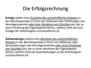 Die ErfolgsrechnungErträge stellen eine Zunahme des wirtschaftlichen Nutzens in der Berichtsperiode in Form von Zuflüssen oder Erhöhungen von Vermögenswerten oder eine Abnahme von Schulden dar, die zu einer Erhöhung des Eigenkapitals führen, welche nicht auf eine Einlage der Anteilseigner zurückzuführen ist.Aufwendungen stellen eine Abnahme des wirtschaftlichen Nutzens in der Berichtsperiode in Form von Abflüssen oder Verminderungen von Vermögenswerten oder einer Erhöhung von Schulden dar, die zu einer Abnahme der Eigenkapitals führen, welche nicht auf Ausschüttungen an die Anteilseigner zurückzuführen ist.