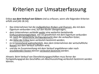 Kriterien zur UmsatzerfassungErlöse aus dem Verkauf von Gütern sind zu erfassen, wenn alle folgenden Kriterien erfüllt sind [IAS 18.14]: Das Unternehmen hat die maßgeblichen Risiken und Chancen, die mit dem Eigentum verbunden sind, auf den Käufer übergetragen; dem Unternehmen verbleibt weder eine weiterhin bestehende Einflussnahmemöglichkeit, wie sie gewöhnlich mit dem Eigentum verbunden ist, noch die tatsächliche Verfügungsmacht über die verkauften Güter; die Höhe der Erlöse kann verlässlich bestimmt werden; es ist hinreichend wahrscheinlich, dass dem Unternehmen der wirtschaftliche Nutzen aus dem Verkauf zufließen wird; und die im Zusammenhang mit dem Verkauf angefallenen oder noch anzufallenden Kosten können verlässlich bestimmt werden.  Hinweis: Beim Verkauf von Dienstleistungsgeschäften muss ferner der Fertigstellungsgrad des Geschäftes am Abschlussstichtag verlässlich bestimmt werden können.