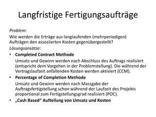 Langfristige FertigungsaufträgeProblem: Wie werden die Erträge aus langlaufenden (mehrperiodigen) Aufträgen den assoziierten Kosten gegenübergestellt?Lösungsansätze: CompletedContract Methode	Umsatz und Gewinn werden nach Abschluss des Auftrags realisiert (entspricht dem Vorgehen in der Problemstellung). Die während der Vertragslaufzeit anfallenden Kosten werden aktiviert (CCM).PercentageofCompletion Methode	Umsatz und Gewinn werden nach Massgabe der Auftragsfertigstellung schon während der Laufzeit des Projekts proportional zum Fertigstellungsgrad realisiert (POC).„Cash Based“ Aufteilung von Umsatz und Kosten