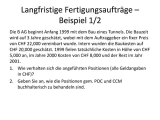 Langfristige Fertigungsaufträge – Beispiel 1/2Die B AG beginnt Anfang 1999 mit dem Bau eines Tunnels. Die Bauzeit wird auf 3 Jahre geschätzt, wobei mit dem Auftraggeber ein fixer Preis von CHF 22,000 vereinbart wurde. Intern wurden die Baukosten auf CHF 20,000 geschätzt. 1999 fielen tatsächliche Kosten in Höhe von CHF 5,000 an, im Jahre 2000 Kosten von CHF 8,000 und der Rest im Jahr 2001.Wie verhalten sich die angeführten Positionen (alle Geldangaben in CHF)? Geben Sie an, wie die Positionen gem. POC und CCM buchhalterisch zu behandeln sind.