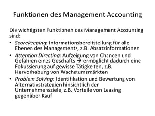 Funktionen des Management AccountingDie wichtigsten Funktionen des Management Accounting sind:Scorekeeping: Informationsbereitstellung für alle Ebenen des Managements, z.B. AbsatzinformationenAttention Directing: Aufzeigung von Chancen und Gefahren eines Geschäfts  ermöglicht dadurch eine Fokussierung auf gewisse Tätigkeiten, z.B. Hervorhebung von WachstumsmärktenProblem Solving: Identifikation und Bewertung von Alternativstrategien hinsichtlich der Unternehmensziele, z.B. Vorteile von Leasing gegenüber Kauf
