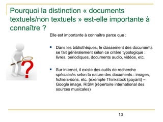 Pourquoi la distinction « documents
textuels/non textuels » est-elle importante à
connaître ?
Elle est importante à connaître parce que :
n

Dans les bibliothèques, le classement des documents
se fait généralement selon ce critère typologique :
livres, périodiques, documents audio, vidéos, etc.

n

Sur internet, il existe des outils de recherche
spécialisés selon la nature des documents : images,
fichiers-sons, etc. (exemple Thinkstock (payant) –
Google image, RISM (répertoire international des
sources musicales)

13

 