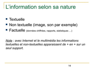 L’information selon sa nature
n
n
n

Textuelle
Non textuelle (image, son par exemple)
Factuelle (données chiffrées, rapports, statistiques …)

Note : avec Internet et le multimédia les informations
textuelles et non-textuelles apparaissent de + en + sur un
seul support.

14

 