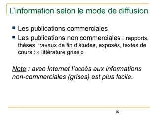 L’information selon le mode de diffusion
n
n

Les publications commerciales
Les publications non commerciales : rapports,
thèses, travaux de fin d’études, exposés, textes de
cours : « littérature grise »

Note : avec Internet l’accès aux informations
non-commerciales (grises) est plus facile.

16

 