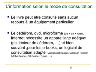 L’information selon le mode de consultation
n

Le livre peut être consulté sans aucun
recours à un équipement particulier

n

Le cédérom, dvd, microforme (de + en + rare),
Internet nécessite un appareillage adéquat
(pc, lecteur de cédérom, …) et bien
souvent ,pour les e-books, un logiciel de
consultation adapté (Mobipocket Reader, Microsoft Reader,
Adobe Reader, DX Reader, E-pub, …)

17

 