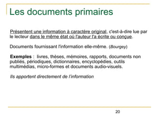 Les documents primaires
Présentent une information à caractère original, c'est-à-dire lue par
le lecteur dans le même état où l'auteur l'a écrite ou conçue.
Documents fournissant l'information elle-même. (Bourgey)
Exemples : livres, thèses, mémoires, rapports, documents non
publiés, périodiques, dictionnaires, encyclopédies, outils
multimédias, micro-formes et documents audio-visuels.
Ils apportent directement de l’information

20

 