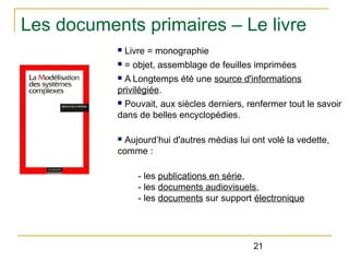 Les documents primaires – Le livre
n

Livre = monographie

n

= objet, assemblage de feuilles imprimées

A Longtemps été une source d'informations
privilégiée.
n

Pouvait, aux siècles derniers, renfermer tout le savoir
dans de belles encyclopédies.
n

Aujourd’hui d'autres médias lui ont volé la vedette,
comme :
n

- les publications en série,
- les documents audiovisuels,
- les documents sur support électronique

21

 