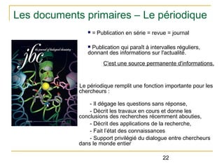 Les documents primaires – Le périodique
n

= Publication en série = revue = journal

Publication qui paraît à intervalles réguliers,
donnant des informations sur l'actualité.
n

C'est une source permanente d'informations.

Le périodique remplit une fonction importante pour les
chercheurs :
- Il dégage les questions sans réponse,
- Décrit les travaux en cours et donne les
conclusions des recherches récemment abouties,
- Décrit des applications de la recherche,
- Fait l’état des connaissances
- Support privilégié du dialogue entre chercheurs
dans le monde entier
22

 