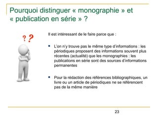 Pourquoi distinguer « monographie » et
« publication en série » ?
Il est intéressant de le faire parce que :
n

L’on n’y trouve pas le même type d’informations : les
périodiques proposent des informations souvent plus
récentes (actualité) que les monographies : les
publications en série sont des sources d’informations
permanentes

n

Pour la rédaction des références bibliographiques, un
livre ou un article de périodiques ne se référencent
pas de la même manière

23

 