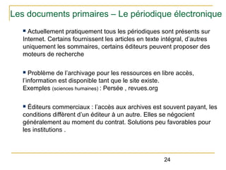 Les documents primaires – Le périodique électronique
Actuellement pratiquement tous les périodiques sont présents sur
Internet. Certains fournissent les articles en texte intégral, d’autres
uniquement les sommaires, certains éditeurs peuvent proposer des
moteurs de recherche
n

Problème de l’archivage pour les ressources en libre accès,
l’information est disponible tant que le site existe.
Exemples (sciences humaines) : Persée , revues.org
n

Éditeurs commerciaux : l’accès aux archives est souvent payant, les
conditions diffèrent d’un éditeur à un autre. Elles se négocient
généralement au moment du contrat. Solutions peu favorables pour
les institutions .
n

24

 
