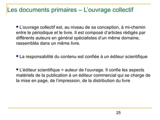 Les documents primaires – L’ouvrage collectif
L’ouvrage collectif est, au niveau de sa conception, à mi-chemin
entre le périodique et le livre. Il est composé d’articles rédigés par
différents auteurs en général spécialistes d’un même domaine,
rassemblés dans un même livre.
n

n

La responsabilité du contenu est confiée à un éditeur scientifique

L’éditeur scientifique = auteur de l’ouvrage. Il confie les aspects
matériels de la publication à un éditeur commercial qui se charge de
la mise en page, de l’impression, de la distribution du livre
n

25

 