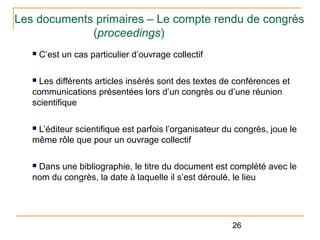 Les documents primaires – Le compte rendu de congrès
(proceedings)
n

C’est un cas particulier d’ouvrage collectif

Les différents articles insérés sont des textes de conférences et
communications présentées lors d’un congrès ou d’une réunion
scientifique
n

L’éditeur scientifique est parfois l’organisateur du congrès, joue le
même rôle que pour un ouvrage collectif
n

Dans une bibliographie, le titre du document est complété avec le
nom du congrès, la date à laquelle il s’est déroulé, le lieu
n

26

 