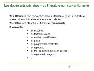 Les documents primaires – La littérature non conventionnelle
La littérature non conventionnelle = littérature grise = littérature
souterraine = littérature non commercialisée
n >< littérature blanche – littérature commerciale
n exemples :
n

§
§
§
§
§
§
§
§
§

les exposés ;
les textes de cours
les études non diffusées ;
les plans ;
les programmes d'activités ;
les rapports ;
les thèses et mémoires non publiés ;
les rapports de stages ;
...

27

 