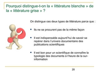 Pourquoi distingue-t-on la « littérature blanche » de
la « littérature grise » ?
On distingue ces deux types de littérature parce que :
n

Ils ne se procurent pas de la même façon

n

Il est indispensable aujourd’hui de savoir se
repérer dans l’univers documentaire des
publications scientifiques

n

Il est bon pour un scientifique de connaître la
typologie des documents à l’heure de la surinformation

28

 