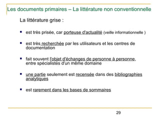 Les documents primaires – La littérature non conventionnelle
La littérature grise :
n

est très prisée, car porteuse d'actualité (veille informationnelle )

n

est très recherchée par les utilisateurs et les centres de
documentation

n

fait souvent l'objet d'échanges de personne à personne,
entre spécialistes d'un même domaine

n

une partie seulement est recensée dans des bibliographies
analytiques

n

est rarement dans les bases de sommaires

29

 