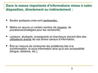 Dans la masse importante d’informations mises à notre
disposition, directement ou indirectement :

n

Seules quelques-unes sont pertinentes ,

n

Mettre en œuvre un certain nombre de moyens, de
procédures/stratégies pour les rechercher,

n

Lecteurs, étudiants, enseignants et chercheurs doivent être des
utilisateurs avertis de ces divers canaux d’information,

n

Être en mesure de contourner les problèmes liés à la
surinformation, la sous-information ainsi qu’à son accessibilité
(langue, distance, etc.).

3

 
